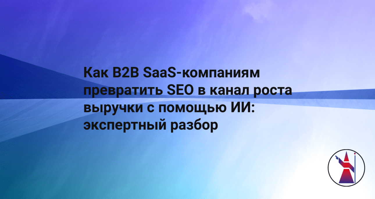 Как B2B SaaS-компаниям превратить SEO в канал роста выручки с помощью ИИ: экспертный разбор