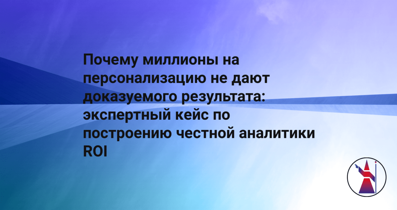 Почему миллионы на персонализацию не дают доказуемого результата: экспертный кейс по построению честной аналитики ROI