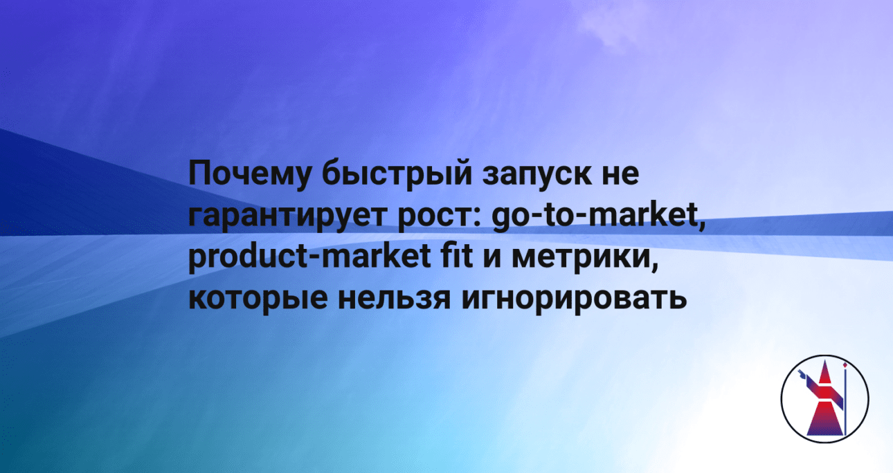 Почему быстрый запуск не гарантирует рост: go-to-market, product-market fit и метрики, которые нельзя игнорировать