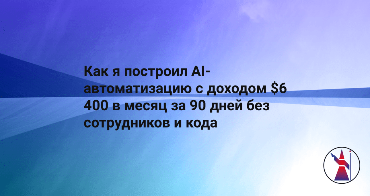 Как я построил AI-автоматизацию с доходом $6 400 в месяц за 90 дней без сотрудников и кода