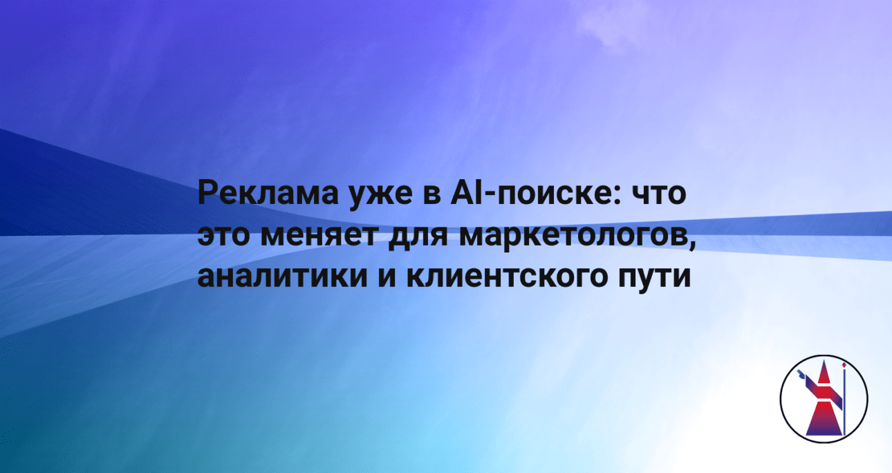Реклама уже в AI-поиске: что это меняет для маркетологов, аналитики и клиентского пути