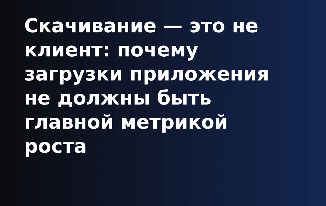 Скачивание — это не клиент: почему загрузки приложения не должны быть главной метрикой роста