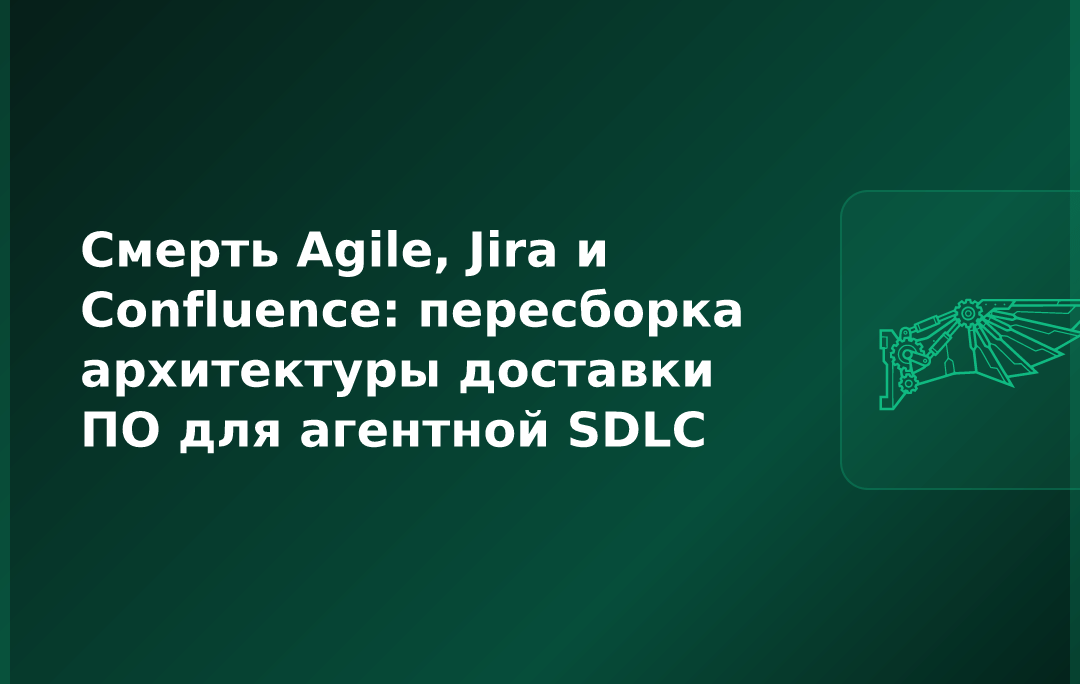 Смерть Agile, Jira и Confluence: пересборка архитектуры доставки ПО для агентной SDLC